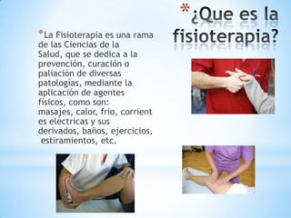 *
* La Fisioterapia es una rama
de las Ciencias de la
Salud, que se dedica a la
prevención, curación o
paliación de diversas
patologías, mediante la
aplicación de agentes
físicos, como son:
masajes, calor, frio, corrient
es eléctricas y sus
derivados, baños, ejercicios,
 estiramientos, etc.
 