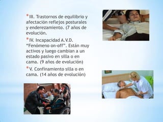 * III. Trastornos de equilibrio y
afectación reflejos posturales
y enderezamiento. (7 años de
evolución.
* IV. Incapacidad A.V.D.
“Fenómeno on-off”. Están muy
activos y luego cambian a un
estado pasivo en silla o en
cama. (9 años de evolución)
* V. Confinamiento silla o en
cama. (14 años de evolución)
 