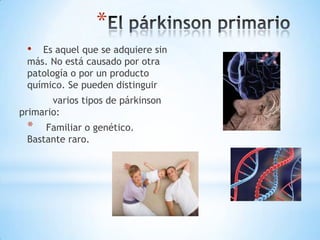 *
 •  Es aquel que se adquiere sin
 más. No está causado por otra
 patología o por un producto
 químico. Se pueden distinguir
       varios tipos de párkinson
primario:
 *   Familiar o genético.
 Bastante raro.
 