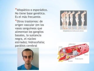 * Idiopático o esporádico.
No tiene base genética.
Es el más frecuente.
* Otros trastornos: de
origen vascular (en los
vasos sanguíneos que
alimentan los ganglios
basales, la sustancia
negra, el núcleo
estriado); hidrocefalia;
parálisis cerebral
 