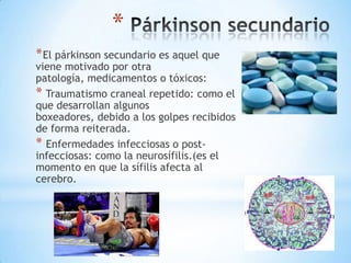 *
* El párkinson secundario es aquel que
viene motivado por otra
patología, medicamentos o tóxicos:
* Traumatismo craneal repetido: como el
que desarrollan algunos
boxeadores, debido a los golpes recibidos
de forma reiterada.
* Enfermedades infecciosas o post-
infecciosas: como la neurosífilis.(es el
momento en que la sífilis afecta al
cerebro.
 
