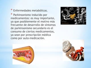 * Enfermedades metabólicas.
* Parkinsonismo inducido por
medicamentos: es muy importante,
ya que posiblemente el motivo más
frecuente de desarrollo de síntomas
de parkinsonismo secundario es el
consumo de ciertos medicamentos,
ya sean por prescripción médica
como por auto-medicación.
 