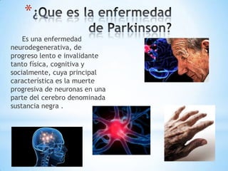 *
    Es una enfermedad
neurodegenerativa, de
progreso lento e invalidante
tanto física, cognitiva y
socialmente, cuya principal
característica es la muerte
progresiva de neuronas en una
parte del cerebro denominada
sustancia negra .
 