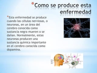 *
* Esta enfermedad se produce
cuando las células nerviosas, o
neuronas, en un área del
cerebro conocida como
sustancia negra mueren o se
dañan. Normalmente, estas
neuronas producen una
sustancia química importante
en el cerebro conocida como
dopamina.
 