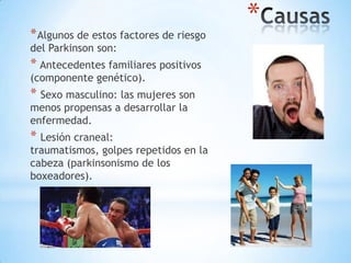 *
* Algunos de estos factores de riesgo
del Parkinson son:
* Antecedentes familiares positivos
(componente genético).
* Sexo masculino: las mujeres son
menos propensas a desarrollar la
enfermedad.
* Lesión craneal:
traumatismos, golpes repetidos en la
cabeza (parkinsonismo de los
boxeadores).
 