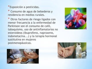 * Exposición a pesticidas.
* Consumo de agua de bebederos y
residencia en medios rurales.
* Otros factores de riesgo ligados con
menor frecuencia a la enfermedad de
Parkinson son el consumo de café,
tabaquismo, uso de antinflamatorios no
esteroideos (ibuprofeno, naproxeno,
indometacina...) y la terapia hormonal
sustitutiva en mujeres
postmenopáusicas.
 
