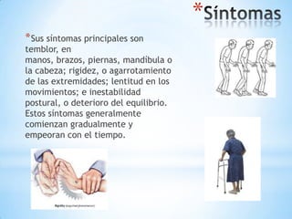 *
* Sus síntomas principales son
temblor, en
manos, brazos, piernas, mandíbula o
la cabeza; rigidez, o agarrotamiento
de las extremidades; lentitud en los
movimientos; e inestabilidad
postural, o deterioro del equilibrio.
Estos síntomas generalmente
comienzan gradualmente y
empeoran con el tiempo.
 