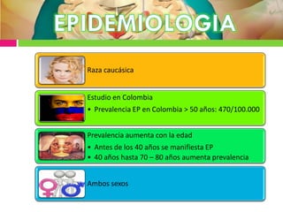 Raza caucásica
Estudio en Colombia
• Prevalencia EP en Colombia > 50 años: 470/100.000
Prevalencia aumenta con la edad
• Antes de los 40 años se manifiesta EP
• 40 años hasta 70 – 80 años aumenta prevalencia
Ambos sexos
 