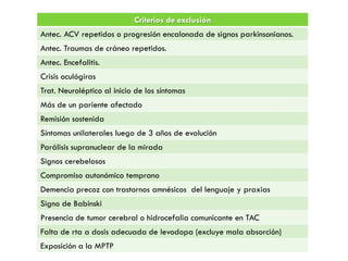 Criterios de exclusión
Antec. ACV repetidos o progresión encalonada de signos parkinsonianos.
Antec. Traumas de cráneo repetidos.
Antec. Encefalitis.
Crisis oculógiras
Trat. Neuroléptico al inicio de los síntomas
Más de un pariente afectado
Remisión sostenida
Síntomas unilaterales luego de 3 años de evolución
Parálisis supranuclear de la mirada
Signos cerebelosos
Compromiso autonómico temprano
Demencia precoz con trastornos amnésicos del lenguaje y praxias
Signo de Babinski
Presencia de tumor cerebral o hidrocefalia comunicante en TAC
Falta de rta a dosis adecuada de levodopa (excluye mala absorción)
Exposición a la MPTP
 