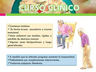 Comienzo insidioso
 En forma brusca secundaria a trauma
emocional.
Inicio unilateral con temblor, rigidez o
pérdida de destreza manual.
Algunas veces hemiparkinson y luego
generalizada.
A medida que la afección progresa aumenta la incapacidad.
Fallecimiento por complicaciones intercurrentes.
Trastornos psíquicos: Demencia.
 