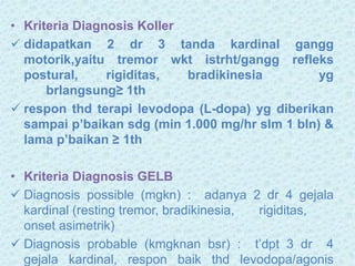 • Kriteria Diagnosis Koller
 didapatkan 2 dr 3 tanda kardinal gangg
motorik,yaitu tremor wkt istrht/gangg refleks
postural, rigiditas, bradikinesia yg
brlangsung≥ 1th
 respon thd terapi levodopa (L-dopa) yg diberikan
sampai p’baikan sdg (min 1.000 mg/hr slm 1 bln) &
lama p’baikan ≥ 1th
• Kriteria Diagnosis GELB
 Diagnosis possible (mgkn) : adanya 2 dr 4 gejala
kardinal (resting tremor, bradikinesia, rigiditas,
onset asimetrik)
 Diagnosis probable (kmgknan bsr) : t’dpt 3 dr 4
gejala kardinal, respon baik thd levodopa/agonis
 