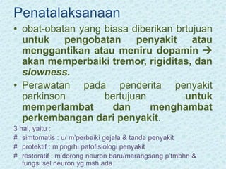 Penatalaksanaan
• obat-obatan yang biasa diberikan brtujuan
untuk pengobatan penyakit atau
menggantikan atau meniru dopamin 
akan memperbaiki tremor, rigiditas, dan
slowness.
• Perawatan pada penderita penyakit
parkinson bertujuan untuk
memperlambat dan menghambat
perkembangan dari penyakit.
3 hal, yaitu :
# simtomatis : u/ m’perbaiki gejala & tanda penyakit
# protektif : m’pngrhi patofisiologi penyakit
# restoratif : m’dorong neuron baru/merangsang p’tmbhn &
fungsi sel neuron yg msh ada
 