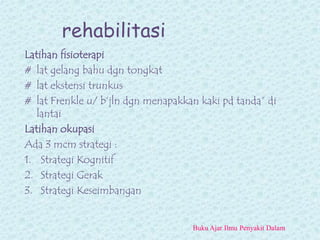 rehabilitasi
Latihan fisioterapi
# lat gelang bahu dgn tongkat
# lat ekstensi trunkus
# lat Frenkle u/ b’jln dgn menapakkan kaki pd tanda” di
lantai
Latihan okupasi
Ada 3 mcm strategi :
1. Strategi Kognitif
2. Strategi Gerak
3. Strategi Keseimbangan
Buku Ajar Ilmu Penyakit Dalam
 