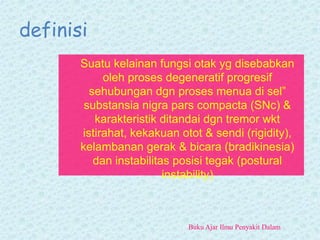 definisi
Suatu kelainan fungsi otak yg disebabkan
oleh proses degeneratif progresif
sehubungan dgn proses menua di sel”
substansia nigra pars compacta (SNc) &
karakteristik ditandai dgn tremor wkt
istirahat, kekakuan otot & sendi (rigidity),
kelambanan gerak & bicara (bradikinesia)
dan instabilitas posisi tegak (postural
instability)
Buku Ajar Ilmu Penyakit Dalam
 