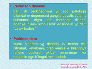• Parkinson disease
bag. dr parkinsonism yg sec patologis
ditandai o/ degenerasi ganglia basalis t’utama
substansia nigra pars compacta disertai
adanya inklusi sitoplasmik eosinofilik yg dsbt
“Lewy bodies”
• Parkinsonism
suatu sindrom yg ditandai o/ tremor wkt
istirahat, kekakuan, bradikinesia & hilangnya
refleks postural akibat penurunan kdr
dopamin dgn b’bagai mcm sebab
Buku Ajar Ilmu Penyakit Dalam,
Kamus Kedokteran DORLAND
 
