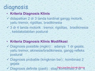 diagnosis
• Kriteria Diagnosis Klinis
 didapatkan 2 dr 3 tanda kardinal gangg motorik,
yaitu tremor, rigiditas, bradikinesia
 3 dr 4 tanda motorik : tremor, rigiditas, bradikinesia
, ketidakstabilan postural
• Kriteria Diagnosis Klinis Modifikasi
 Diagnosis possible (mgkn) : adanya 1 dr gejala,
yaitu tremor, akinesia/bradikinesia, gangg refleks
postural
 Diagnosis probable (kmgknan bsr) : kombinasi 2
gejala
 Diagnosis definite (pasti) : stiap kombinasi 3 dr 4Buku Ajar Ilmu Penyakit Dalam
 