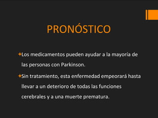 PRONÓSTICO
Los medicamentos pueden ayudar a la mayoría de
las personas con Parkinson.
Sin tratamiento, esta enfermedad empeorará hasta
llevar a un deterioro de todas las funciones
cerebrales y a una muerte prematura.
 