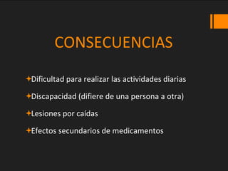 CONSECUENCIAS
Dificultad para realizar las actividades diarias
Discapacidad (difiere de una persona a otra)
Lesiones por caídas
Efectos secundarios de medicamentos
 