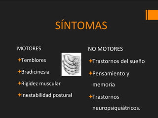 SÍNTOMAS
MOTORES
Temblores
Bradicinesia
Rigidez muscular
Inestabilidad postural
NO MOTORES
Trastornos del sueño
Pensamiento y
memoria
Trastornos
neuropsiquiátricos.
 