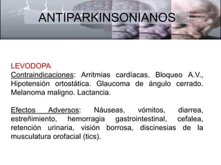 ANTIPARKINSONIANOS 
LEVODOPA 
Contraindicaciones: Arritmias cardíacas, Bloqueo A.V., 
Hipotensión ortostática. Glaucoma de ángulo cerrado. 
Melanoma maligno. Lactancia. 
Efectos Adversos: Náuseas, vómitos, diarrea, 
estreñimiento, hemorragia gastrointestinal, cefalea, 
retención urinaria, visión borrosa, discinesias de la 
musculatura orofacial (tics). 
 