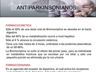 ANTIPARKINSONIANOS 
FARMACOCINETICA 
Sólo el 28% de una dosis oral de Bromocriptina se absorbe en el tracto 
digestivo 
Más del 90% de su metabolización ocurre a nivel hepático 
Sólo el 6 % alcanza la circulación sistémica. 
Tiene una vida media de 3 horas, uniéndose a las proteínas plasmáticas 
de un 90-96%. 
La Bromocriptina no sufre el efecto del primer paso, pero es hidrolizada 
en metabolitos inactivos que se excretan por vía biliar y sólo una 
pequeña porción es eliminada por la vía urinaria. 
FARMACODINAMIA 
Es un agonista del receptor de dopamina, el cual activa los receptores 
post-sinápticos de la dopamina. Actuando sobre los receptores 
 