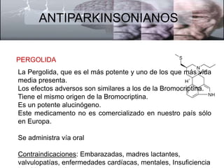 ANTIPARKINSONIANOS 
PERGOLIDA 
La Pergolida, que es el más potente y uno de los que más vida 
media presenta. 
Los efectos adversos son similares a los de la Bromocriptina. 
Tiene el mismo origen de la Bromocriptina. 
Es un potente alucinógeno. 
Este medicamento no es comercializado en nuestro país sólo 
en Europa. 
Se administra vía oral 
Contraindicaciones: Embarazadas, madres lactantes, 
valvulopatías, enfermedades cardíacas, mentales, Insuficiencia 
hepática y renal. 
 