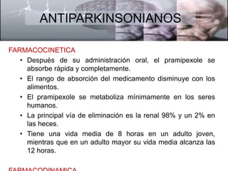 ANTIPARKINSONIANOS 
FARMACOCINETICA 
• Después de su administración oral, el pramipexole se 
absorbe rápida y completamente. 
• El rango de absorción del medicamento disminuye con los 
alimentos. 
• El pramipexole se metaboliza mínimamente en los seres 
humanos. 
• La principal vía de eliminación es la renal 98% y un 2% en 
las heces. 
• Tiene una vida media de 8 horas en un adulto joven, 
mientras que en un adulto mayor su vida media alcanza las 
12 horas. 
FARMACODINAMICA 
 