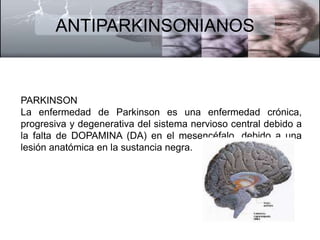 ANTIPARKINSONIANOS 
PARKINSON 
La enfermedad de Parkinson es una enfermedad crónica, 
progresiva y degenerativa del sistema nervioso central debido a 
la falta de DOPAMINA (DA) en el mesencéfalo, debido a una 
lesión anatómica en la sustancia negra. 
 