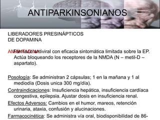 ANTIPARKINSONIANOS 
LIBERADORES PRESINÁPTICOS 
DE DOPAMINA 
AMFAáNrmTAacDoI NaAntiviral con eficacia sintomática limitada sobre la EP. 
Actúa bloqueando los receptores de la NMDA (N – metil-D – 
aspartato). 
Posología: Se administran 2 cápsulas; 1 en la mañana y 1 al 
mediodía (Dosis unica 300 mg/día). 
Contraindicaciones: Insuficiencia hepática, insuficiencia cardíaca 
congestiva, epilepsia. Ajustar dosis en insuficiencia renal. 
Efectos Adversos: Cambios en el humor, mareos, retención 
urinaria, ataxia, confusión y alucinaciones. 
Farmacocinética: Se administra vía oral, biodisponibilidad de 86- 
90%, su metabolismo es hepático y su excreción es renal. 
 