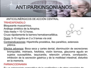 ANTIPARKINSONIANOS 
ANTICOLINÉRGICOS DE ACCIÓN CENTRAL 
TRIHEXIFENIDILO 
Bloqueante muscarínico. 
Análogo sintético de la Atropina. 
Vida media = 10-12 horas. 
Cruza rápidamente la barrera hematoencefálica. 
Dosis: 5-15 mg/día en 2 a 3 tomas vía oral. 
Contraindicaciones: Hipertrofia prostática, íleo paralítico, estenosis 
pilórica. 
Efectos adversos: Boca seca y caries dental, disminución de secreciones 
bronquiales, midriasis, fotofobia, visión borrosa, glaucoma agudo en 
sujetos susceptibles, taquicardia, retención urinaria, constipación, 
inhibición de la secreción gástrica y de la motilidad intestinal, disturbio 
en la memoria. 
FARMACODINAMIA 
Es un antagonista competitivo de la acetilcolina y de otros agonistas de 
