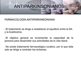 ANTIPARKINSONIANOS 
FARMACOLOGÍA ANTIPARKINSONIANA 
• El tratamiento se dirige a restablecer el equilibrio entre la DA 
y la Acetilcolina. 
• El objetivo general es incrementar la capacidad de la 
persona para desarrollar sus actividades de la vida diaria. 
• No existe tratamiento farmacológico curativo, por lo que éste 
solo se dirige a controlar los síntomas. 
 