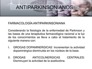 ANTIPARKINSONIANOS 
FARMACOLOGÍA ANTIPARKINSONIANA 
Considerando la fisiología de la enfermedad de Parkinson y 
las bases de una terapéutica farmacológica racional a la luz 
de los conocimientos se lleva a cabo el tratamiento de la 
siguiente manera con: 
I. GROGAS DOPAMINERGICAS: Incrementan la actividad 
dopaminérgica disminuida en los núcleos de la base. 
II. DROGAS ANTICOLINERGICAS CENTRALES: 
Disminuyen la actividad de la acetilcolina. 
 
