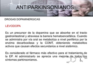 ANTIPARKINSONIANOS 
DROGAS DOPAMINERGICAS 
LEVODOPA 
Es un precursor de la dopamina que se absorbe en el tracto 
gastrointestinal y atraviesa la barrera hematoencefálica. Cuando 
se administra por vía oral se metaboliza a nivel periférico por la 
enzima decarboxilasa y la COMT, obteniendo metabolitos 
activos que causan efectos secundarios a nivel sistémico. 
Es considerado el fármaco más efectivo para el tratamiento de 
la EP. Al administrarlo se aprecia una mejoría de todos los 
síntomas parkinsonianos. 
 