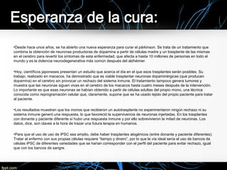 •Desde hace unos años, se ha abierto una nueva esperanza para curar el párkinson. Se trata de un tratamiento que
combina la obtención de neuronas productoras de dopamina a partir de células madre y un trasplante de las mismas
en el cerebro para revertir los síntomas de esta enfermedad, que afecta a hasta 10 millones de personas en todo el
mundo y es la dolencia neurodegenerativa más común después del alzhéimer.
•Hoy, científicos japoneses presentan un estudio que acerca el día en el que esos trasplantes serán posibles. Su
trabajo, realizado en macacos, ha demostrado que es viable trasplantar neuronas dopaminérgicas (que producen
dopamina) en el cerebro sin provocar un rechazo del sistema inmune. El tratamiento tampoco genera tumores y
muestra que las neuronas siguen vivas en el cerebro de los macacos hasta cuatro meses después de la intervención.
Lo importante es que esas neuronas se habían obtenido a partir de células adultas del propio mono, una técnica
conocida como reprogramación celular que, claramente, supone que se ha usado tejido del propio paciente para tratar
al paciente.
•Los resultados muestran que los monos que recibieron un autotrasplante no experimentaron ningún rechazo ni su
sistema inmune generó una respuesta, lo que favoreció la supervivencia de neuronas injertadas. En los trasplantes
con donante y paciente diferente sí hubo una respuesta inmune y por ello sobrevivieron la mitad de neuronas. Los
datos, dice, son claves a la hora de trazar una futura terapia en humanos.
•Para que el uso de uso de iPSC sea amplio, debe haber trasplantes alogénicos (entre donante y paciente diferentes).
Tratar al enfermo con sus propias células requiere “tiempo y dinero”, por lo que la vía ideal sería el uso de bancos de
células iPSC de diferentes variedades que se harían corresponder con el perfil del paciente para evitar rechazo, igual
que con los bancos de sangre.
 