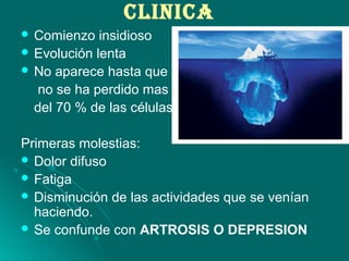cLINIcA
 Comienzo insidioso
 Evolución lenta
 No aparece hasta que
no se ha perdido mas
del 70 % de las células.
Primeras molestias:
 Dolor difuso
 Fatiga
 Disminución de las actividades que se venían
haciendo.
 Se confunde con ARTROSIS O DEPRESION
 