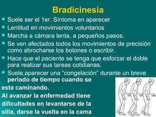 Bradicinesia
 Suele ser el 1er. Síntoma en aparecer
 Lentitud en movimientos voluntarios
 Marcha a cámara lenta, a pequeños pasos.
 Se ven afectados todos los movimientos de precisión
como abrocharse los botones o escribir.
 Hace que el paciente se tenga que esforzar el doble
para realizar sus tareas cotidianas.
 Suele aparecer una “congelación” durante un breve
periodo de tiempo cuando se
esta caminando.
Al avanzar la enfermedad tiene
dificultades en levantarse de la
silla, darse la vuelta en la cama
 
