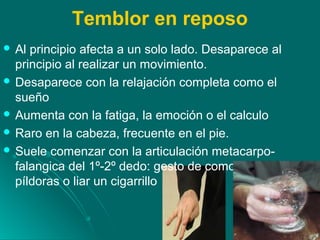 Temblor en reposo
 Al principio afecta a un solo lado. Desaparece al
principio al realizar un movimiento.
 Desaparece con la relajación completa como el
sueño
 Aumenta con la fatiga, la emoción o el calculo
 Raro en la cabeza, frecuente en el pie.
 Suele comenzar con la articulación metacarpo-
falangica del 1º-2º dedo: gesto de como hacer
píldoras o liar un cigarrillo
 