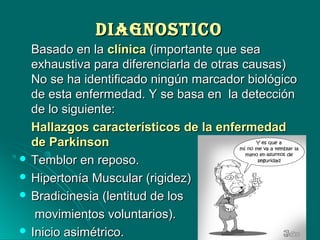 DIAGNOSTICODIAGNOSTICO
Basado en laBasado en la clínicaclínica (importante que sea(importante que sea
exhaustiva para diferenciarla de otras causas)exhaustiva para diferenciarla de otras causas)
No se ha identificado ningún marcador biológicoNo se ha identificado ningún marcador biológico
de esta enfermedad. Y se basa en la detecciónde esta enfermedad. Y se basa en la detección
de lo siguiente:de lo siguiente:
Hallazgos característicos de la enfermedadHallazgos característicos de la enfermedad
de Parkinsonde Parkinson
 Temblor en reposo.Temblor en reposo.
 Hipertonía Muscular (rigidez)Hipertonía Muscular (rigidez)
 Bradicinesia (lentitud de losBradicinesia (lentitud de los
movimientos voluntarios).movimientos voluntarios).
 Inicio asimétrico.Inicio asimétrico.
 