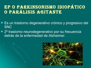 EP O PArkINSONISmO IDIOPáTIcO
O PAráLISIS AGITANTE
 Es un trastorno degenerativo crónico y progresivo del
SNC
 2º trastorno neurodegenerativo por su frecuencia
detrás de la enfermedad de Alzheimer.
 