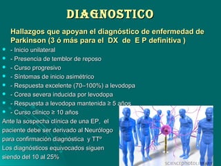 DIAGNOSTICODIAGNOSTICO
Hallazgos que apoyan el diagnóstico de enfermedad deHallazgos que apoyan el diagnóstico de enfermedad de
Parkinson (3 ó más para el DX de E P definitiva )Parkinson (3 ó más para el DX de E P definitiva )
 - Inicio unilateral- Inicio unilateral
 - Presencia de temblor de reposo- Presencia de temblor de reposo
 - Curso progresivo- Curso progresivo
 - Síntomas de inicio asimétrico- Síntomas de inicio asimétrico
 - Respuesta excelente (70–100%) a levodopa- Respuesta excelente (70–100%) a levodopa
 - Corea severa inducida por levodopa- Corea severa inducida por levodopa
 - Respuesta a levodopa mantenida ≥ 5 años- Respuesta a levodopa mantenida ≥ 5 años
 - Curso clínico ≥ 10 años- Curso clínico ≥ 10 años
Ante la sospecha clínica de una EP, elAnte la sospecha clínica de una EP, el
paciente debe ser derivado al Neurólogopaciente debe ser derivado al Neurólogo
para confirmación diagnóstica y TTºpara confirmación diagnóstica y TTº
Los diagnósticos equivocados siguenLos diagnósticos equivocados siguen
siendo del 10 al 25%siendo del 10 al 25%
 