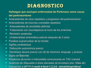 DIAGNOSTICODIAGNOSTICO
Hallazgos que excluyen enfermedad de Parkinson como causaHallazgos que excluyen enfermedad de Parkinson como causa
del parkinsonismodel parkinsonismo
 Antecedentes de ictus repetidos y progresión del parkinsonismoAntecedentes de ictus repetidos y progresión del parkinsonismo
 Antecedentes de traumas craneales repetidosAntecedentes de traumas craneales repetidos
 Antecedentes de encefalitis definidaAntecedentes de encefalitis definida
 Tratamiento con neurolépticos al inicio de los síntomasTratamiento con neurolépticos al inicio de los síntomas
 Remisión sostenidaRemisión sostenida
 Unilateralidad sintomática estricta después de 3 añosUnilateralidad sintomática estricta después de 3 años
 Parálisis supranuclear de la miradaParálisis supranuclear de la mirada
 Signos cerebelososSignos cerebelosos
 Disfunción autonómica precozDisfunción autonómica precoz
 Demencia severa precoz con alt de memoria, lenguaje y praxiasDemencia severa precoz con alt de memoria, lenguaje y praxias
 Signo de BabinskiSigno de Babinski
 Presencia de tumor o hidrocefalia comunicante en TAC cranealPresencia de tumor o hidrocefalia comunicante en TAC craneal
 Ausencia de respuesta a dosis elevadas de levodopa (exc. Mala ab)Ausencia de respuesta a dosis elevadas de levodopa (exc. Mala ab)
 Exposición a MPTP(Exposición a MPTP(1-metil-4-fenil-1,2,3,6, -tetrahidropiridina)1-metil-4-fenil-1,2,3,6, -tetrahidropiridina)
 