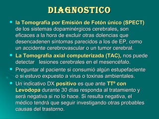DIAGNOSTICODIAGNOSTICO
 la Tomografía por Emisión de Fotón únicola Tomografía por Emisión de Fotón único (SPECT)(SPECT)
de los sistemas dopaminérgicos cerebralesde los sistemas dopaminérgicos cerebrales,, sonson
eficaces a la hora de excluir otras dolencias queeficaces a la hora de excluir otras dolencias que
desencadenen síntomas parecidos a los de EP, comodesencadenen síntomas parecidos a los de EP, como
un accidente cerebrovascular o un tumor cerebral.un accidente cerebrovascular o un tumor cerebral.
 La Tomografía axial computerizada (TAC),La Tomografía axial computerizada (TAC), nos puedenos puede
detectar lesiones cerebrales en el mesencéfalo.detectar lesiones cerebrales en el mesencéfalo.
 Preguntar al paciente si consumió algún estupefacientePreguntar al paciente si consumió algún estupefaciente
o si estuvo expuesto a virus o toxinas ambientales.o si estuvo expuesto a virus o toxinas ambientales.
 Un indicativo DXUn indicativo DX positivopositivo es que antees que ante TTº conTTº con
LevodopaLevodopa durante 30 días responda al tratamiento ydurante 30 días responda al tratamiento y
será negativa si no lo hace. Si resulta negativa, elserá negativa si no lo hace. Si resulta negativa, el
médico tendrá que seguir investigando otras probablesmédico tendrá que seguir investigando otras probables
causas del trastorno.causas del trastorno.
 