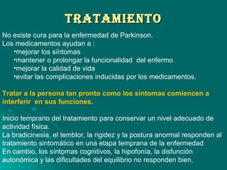 TrATAMIeNTOTrATAMIeNTO
No existe cura para la enfermedad de Parkinson.
Los medicamentos ayudan a :
•mejorar los síntomas
•mantener o prolongar la funcionalidad del enfermo
•mejorar la calidad de vida
•evitar las complicaciones inducidas por los medicamentos.
Tratar a la persona tan pronto como los síntomas comiencen a
interferir en sus funciones.
Inicio temprano del tratamiento para conservar un nivel adecuado de
actividad física.
La bradicinesia, el temblor, la rigidez y la postura anormal responden al
tratamiento sintomático en una etapa temprana de la enfermedad
En cambio, los síntomas cognitivos, la hipofonía, la disfunción
autonómica y las dificultades del equilibrio no responden bien.
 