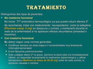 TrATAMIeNTOTrATAMIeNTO
Distinguimos dos tipos de pacientes:Distinguimos dos tipos de pacientes:
 Sin trastorno funcionalSin trastorno funcional
No iniciar TTº sintomático farmacológico ya que puede inducir efectos 2ºNo iniciar TTº sintomático farmacológico ya que puede inducir efectos 2º
Se recomienda, tratar con medicamento neuroprotector, como la selegilinaSe recomienda, tratar con medicamento neuroprotector, como la selegilina
(Plurimen comp. 5 mg)(Plurimen comp. 5 mg) en desayuno y comida, y mantenerlo durante elen desayuno y comida, y mantenerlo durante el
resto de la enfermedad si no aparecen efectos secundarios (ansiedad oresto de la enfermedad si no aparecen efectos secundarios (ansiedad o
insomnio).insomnio).
 Con trastorno funcionalCon trastorno funcional
SSe deben seguir unas normas generales:e deben seguir unas normas generales:
 Comenzar siempre con dosis bajas e ir aumentándolas muy lentamenteComenzar siempre con dosis bajas e ir aumentándolas muy lentamente
(intervalos semanales)(intervalos semanales)
 Evitar fármacos parkinsonizantesEvitar fármacos parkinsonizantes
 Ante cualquier efecto 2º no grave, disminuir la dosis total a la inmediatamenteAnte cualquier efecto 2º no grave, disminuir la dosis total a la inmediatamente
inferior, sin suspender bruscamente la medicación dopaminérgica; y utilizarinferior, sin suspender bruscamente la medicación dopaminérgica; y utilizar
domperidonadomperidona (Motilium en dosis de 20-30 mg(Motilium en dosis de 20-30 mg) antes de cada comida, si) antes de cada comida, si
aparecen náuseas o vómitos.aparecen náuseas o vómitos.
 