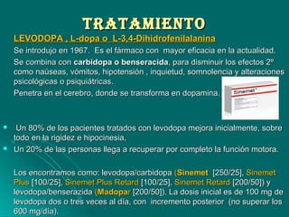 TrATAMIeNTOTrATAMIeNTO
LEVODOPA , L-dopa o L-3,4-DihidrofenilalaninaLEVODOPA , L-dopa o L-3,4-Dihidrofenilalanina
Se introdujo en 1967. Es el fármaco con mayor eficacia en la actualidad.Se introdujo en 1967. Es el fármaco con mayor eficacia en la actualidad.
Se combina conSe combina con carbidopa o benseracidacarbidopa o benseracida, para disminuir los efectos 2º, para disminuir los efectos 2º
como naúseas, vómitos, hipotensión , inquietud, somnolencia y alteracionescomo naúseas, vómitos, hipotensión , inquietud, somnolencia y alteraciones
psicológicas o psiquiátricas.psicológicas o psiquiátricas.
Penetra en el cerebro, donde se transforma en dopamina.Penetra en el cerebro, donde se transforma en dopamina.
 Un 80% de los pacientes tratados con levodopa mejora inicialmente, sobreUn 80% de los pacientes tratados con levodopa mejora inicialmente, sobre
todo en la rigidez e hipocinesia,todo en la rigidez e hipocinesia,
 Un 20% de las personas llega a recuperar por completo la función motora.Un 20% de las personas llega a recuperar por completo la función motora.
Los encontramos como: levodopa/carbidopaLos encontramos como: levodopa/carbidopa ((SinemetSinemet [250/25],[250/25], SinemetSinemet
PlusPlus [100/25],[100/25], Sinemet Plus RetardSinemet Plus Retard [100/25],[100/25], Sinemet RetardSinemet Retard [200/50]) y[200/50]) y
levodopa/benserazidalevodopa/benserazida ((MadopaMadoparr [200/50]). La dosis inicial es de 100 mg de[200/50]). La dosis inicial es de 100 mg de
levodopa dos o tres veces al día, con incremento posterior (no superar loslevodopa dos o tres veces al día, con incremento posterior (no superar los
600 mg/día).600 mg/día).
 