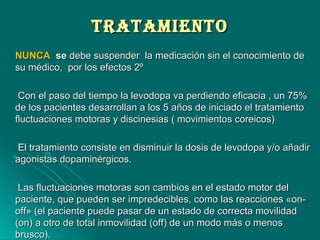 TrATAMIeNTOTrATAMIeNTO
NUNCANUNCA sese debe suspender la medicación sin el conocimiento dedebe suspender la medicación sin el conocimiento de
su médico, por los efectos 2ºsu médico, por los efectos 2º
Con el paso del tiempo la levodopa va perdiendo eficacia , un 75%Con el paso del tiempo la levodopa va perdiendo eficacia , un 75%
de los pacientes desarrollan a los 5 años de iniciado el tratamientode los pacientes desarrollan a los 5 años de iniciado el tratamiento
fluctuaciones motoras y discinesias ( movimientos coreicos)fluctuaciones motoras y discinesias ( movimientos coreicos)
El tratamiento consiste en disminuir la dosis de levodopa y/o añadirEl tratamiento consiste en disminuir la dosis de levodopa y/o añadir
agonistas dopaminérgicos.agonistas dopaminérgicos.
Las fluctuaciones motoras son cambios en el estado motor delLas fluctuaciones motoras son cambios en el estado motor del
paciente, que pueden ser impredecibles, como las reacciones «on-paciente, que pueden ser impredecibles, como las reacciones «on-
off» (el paciente puede pasar de un estado de correcta movilidadoff» (el paciente puede pasar de un estado de correcta movilidad
(on) a otro de total inmovilidad (off) de un modo más o menos(on) a otro de total inmovilidad (off) de un modo más o menos
brusco).brusco).
 