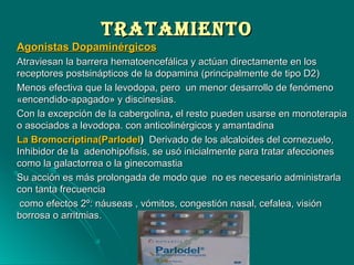 TrATAMIeNTOTrATAMIeNTO
Agonistas DopaminérgicosAgonistas Dopaminérgicos
Atraviesan la barrera hematoencefálica y actúan directamente en losAtraviesan la barrera hematoencefálica y actúan directamente en los
receptores postsinápticos de la dopamina (principalmente de tipo D2)receptores postsinápticos de la dopamina (principalmente de tipo D2)
Menos efectiva que la levodopa, pero un menor desarrollo de fenómenoMenos efectiva que la levodopa, pero un menor desarrollo de fenómeno
«encendido-apagado» y discinesias.«encendido-apagado» y discinesias.
Con la excepción de la cabergolinaCon la excepción de la cabergolina,, el resto pueden usarse en monoterapiael resto pueden usarse en monoterapia
o asociados a levodopa. con anticolinérgicos y amantadinao asociados a levodopa. con anticolinérgicos y amantadina
La Bromocriptina(ParlodelLa Bromocriptina(Parlodel)) Derivado de los alcaloides del cornezuelo,Derivado de los alcaloides del cornezuelo,
Inhibidor de la adenohipófisis, se usó inicialmente para tratar afeccionesInhibidor de la adenohipófisis, se usó inicialmente para tratar afecciones
como la galactorrea o la ginecomastiacomo la galactorrea o la ginecomastia
Su acción es más prolongada de modo que no es necesario administrarlaSu acción es más prolongada de modo que no es necesario administrarla
con tanta frecuenciacon tanta frecuencia
como efectos 2º: náuseas , vómitos, congestión nasal, cefalea, visióncomo efectos 2º: náuseas , vómitos, congestión nasal, cefalea, visión
borrosa o arritmias.borrosa o arritmias.
 