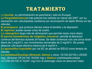 TrATAMIeNTOTrATAMIeNTO
La lisurida, su administración es parenteral ( solo en Europa)
La Pergolida(Celance) más potente fue retirado en marzo del 2007 por su
asociación con valvulopatías cardiacas por acumulación de tejido fibroso en las
válvulas
El pramipexol, que produce efectos sobre el temblor y la depresión
El ropirinol, puede causar crisis de sueño
La cabergolina larga vida de eliminación que permite dosis única diaria
El parche transdérmico de rotigotina, (neurpro) permite la liberación
continua del fármaco durante 24 horas. Se debe comenzar con una única dosis
diaria de 2 mg/24 h, con incrementos semanales de 2 mg/24 h. Se puede
alcanzar una dosis efectiva máxima de 8 mg/24 h..
La apomorfina inyectable por vía SC se aprobó en EEUU como terapia de
rescate.
La carbidopa/levodopa (Sinemet, Atamet y otros; 10/100,25/100 y 25/250
mg), (Sinemet CR 25/100, 50/200 mg) y Stalevo (carbidopa/levodopa
(12.5/50,25/100,37.5/200 mg) Con el estómago vacío se absorven mejor
 