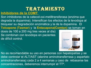 TrATAMIeNTOTrATAMIeNTO
Inhibidores de la COMT
Son inhibidores de la catecol-oxi-metiltransferasa (enzima que
degrada la dopamina). Intensifican los efectos de la levodopa al
bloquear su degradación enzimática y la de la dopamina. El
Tolcapone (Tasmar) y la Entacapona(Comtan) se toman en
dosis de 100 a 200 mg tres veces al día)
Se combinan con levodopa en pacientes
de difícil control.
No es recomendable su uso en personas con hepatopatías y se
debe controlar el ALT/AST (alanine aminotransferrasa y aspartato
aminotransferrasa) cada 2 a 4 semanas y caso de rebasarse las
concentraciones, deberemos interrumpir el TTº.
 