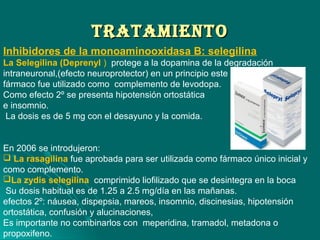 TrATAMIeNTOTrATAMIeNTO
Inhibidores de la monoaminooxidasa B: selegilina
La Selegilina (Deprenyl ) protege a la dopamina de la degradación
intraneuronal,(efecto neuroprotector) en un principio este
fármaco fue utilizado como complemento de levodopa.
Como efecto 2º se presenta hipotensión ortostática
e insomnio.
La dosis es de 5 mg con el desayuno y la comida.
En 2006 se introdujeron:
 La rasagilina fue aprobada para ser utilizada como fármaco único inicial y
como complemento.
La zydis selegilina comprimido liofilizado que se desintegra en la boca
Su dosis habitual es de 1.25 a 2.5 mg/día en las mañanas.
efectos 2º: náusea, dispepsia, mareos, insomnio, discinesias, hipotensión
ortostática, confusión y alucinaciones,
Es importante no combinarlos con meperidina, tramadol, metadona o
propoxifeno.
 